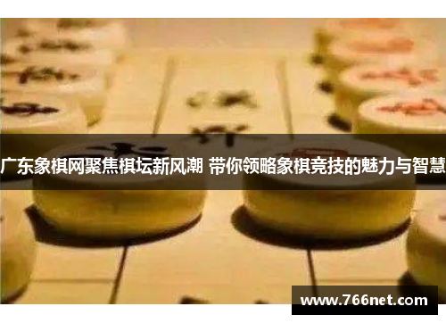广东象棋网聚焦棋坛新风潮 带你领略象棋竞技的魅力与智慧